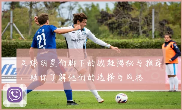 足球明星们脚下的战鞋揭秘与推荐，助你了解他们的选择与风格