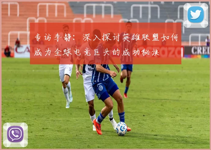 专访李静：深入探讨英雄联盟如何成为全球电竞巨头的成功秘诀