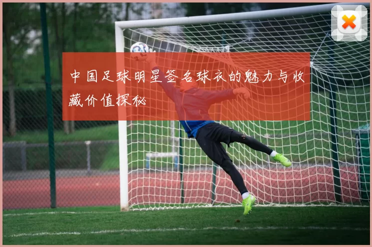 中国足球明星签名球衣的魅力与收藏价值探秘