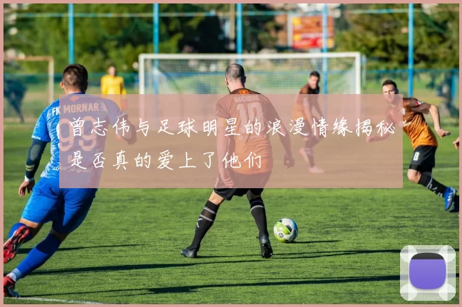 曾志伟与足球明星的浪漫情缘揭秘是否真的爱上了他们
