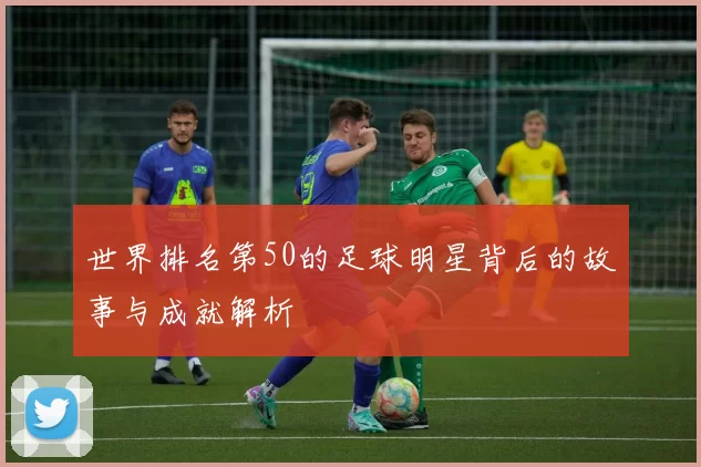 世界排名第50的足球明星背后的故事与成就解析