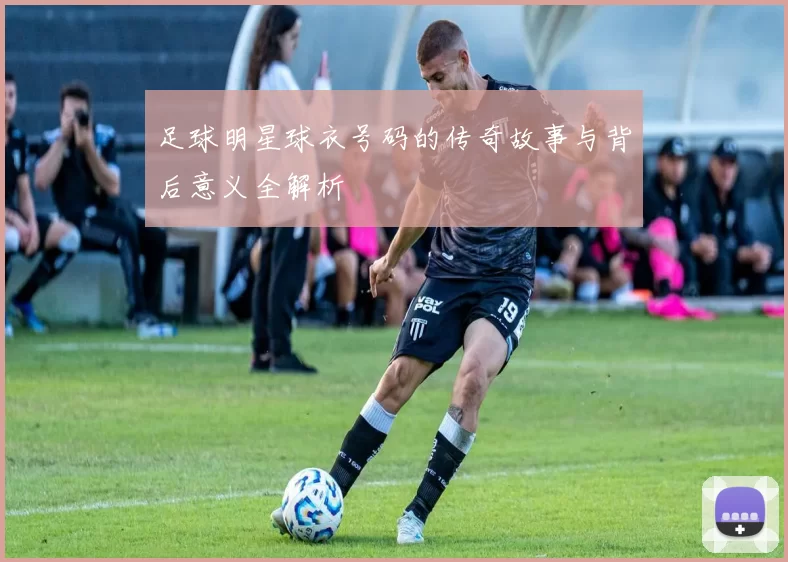 足球明星球衣号码的传奇故事与背后意义全解析