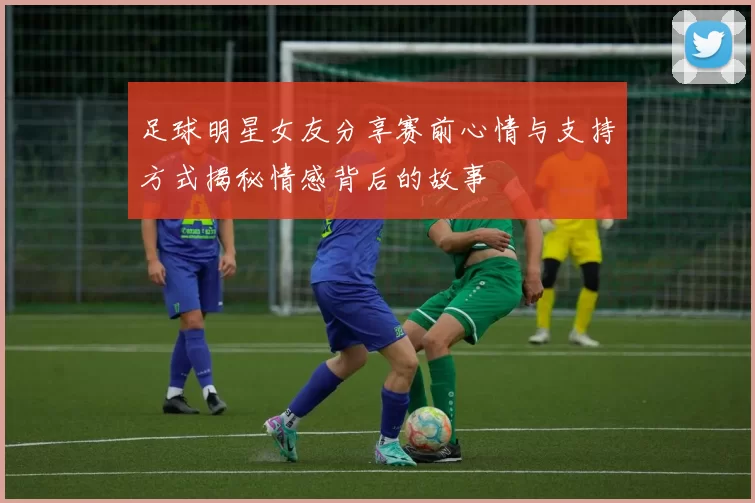 足球明星女友分享赛前心情与支持方式揭秘情感背后的故事
