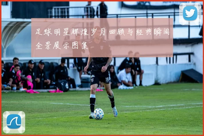 足球明星辉煌岁月回顾与经典瞬间全景展示图集