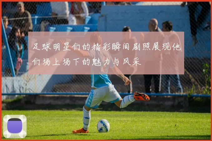 足球明星们的精彩瞬间剧照展现他们场上场下的魅力与风采