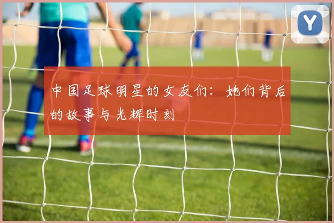 中国足球明星的女友们：她们背后的故事与光辉时刻
