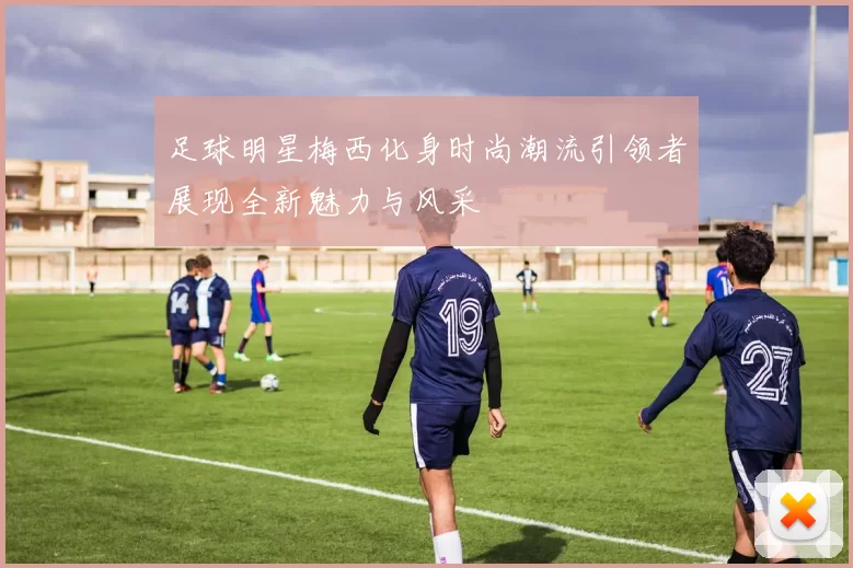 足球明星梅西化身时尚潮流引领者展现全新魅力与风采