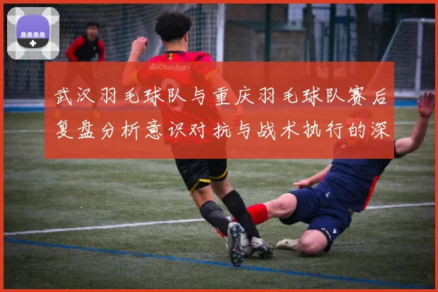 武汉羽毛球队与重庆羽毛球队赛后复盘分析意识对抗与战术执行的深度探讨