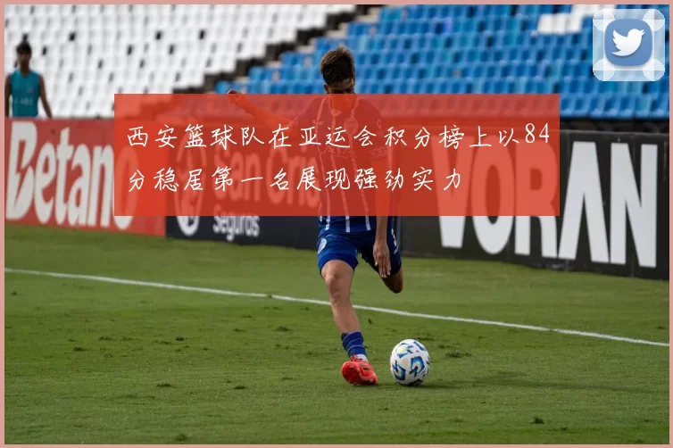 西安篮球队在亚运会积分榜上以84分稳居第一名展现强劲实力