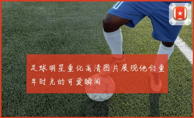 足球明星童化高清图片展现他们童年时光的可爱瞬间