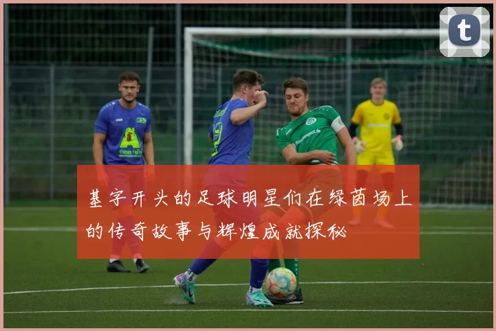 基字开头的足球明星们在绿茵场上的传奇故事与辉煌成就探秘