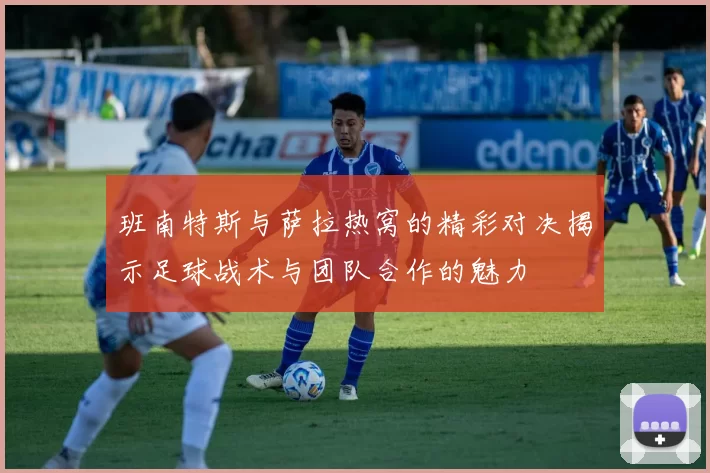 班南特斯与萨拉热窝的精彩对决揭示足球战术与团队合作的魅力