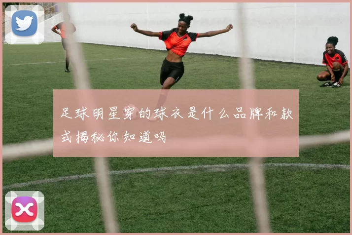 足球明星穿的球衣是什么品牌和款式揭秘你知道吗