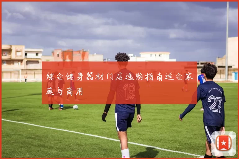 综合健身器材门店选购指南适合家庭与商用