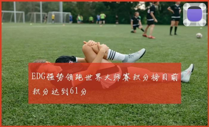 EDG强势领跑世界大师赛积分榜目前积分达到61分