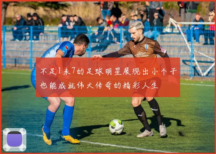 不足1米7的足球明星展现出小个子也能成就伟大传奇的精彩人生