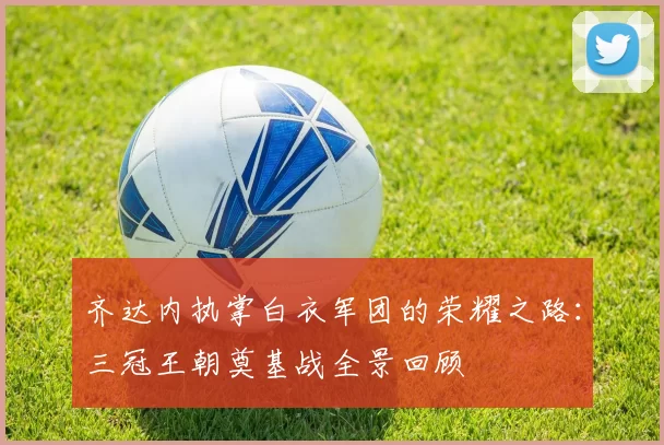 齐达内执掌白衣军团的荣耀之路：三冠王朝奠基战全景回顾