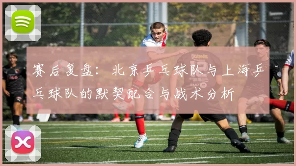 赛后复盘：北京乒乓球队与上海乒乓球队的默契配合与战术分析