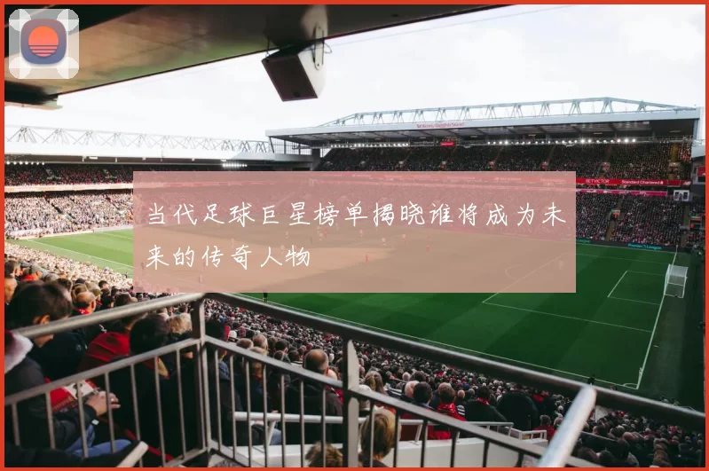 当代足球巨星榜单揭晓谁将成为未来的传奇人物
