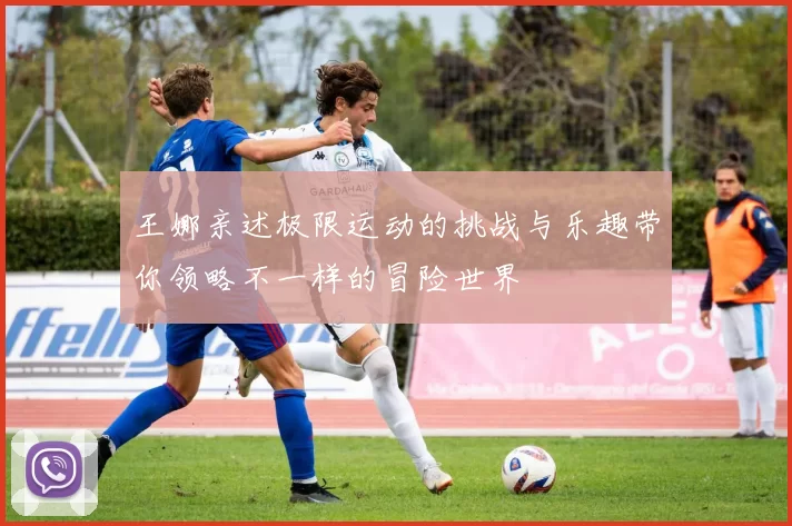 王娜亲述极限运动的挑战与乐趣带你领略不一样的冒险世界