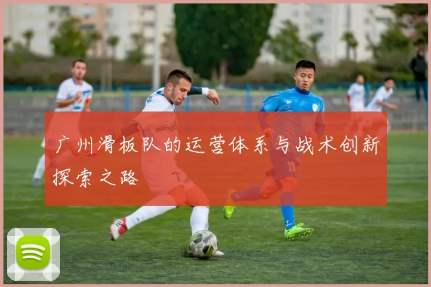 广州滑板队的运营体系与战术创新探索之路