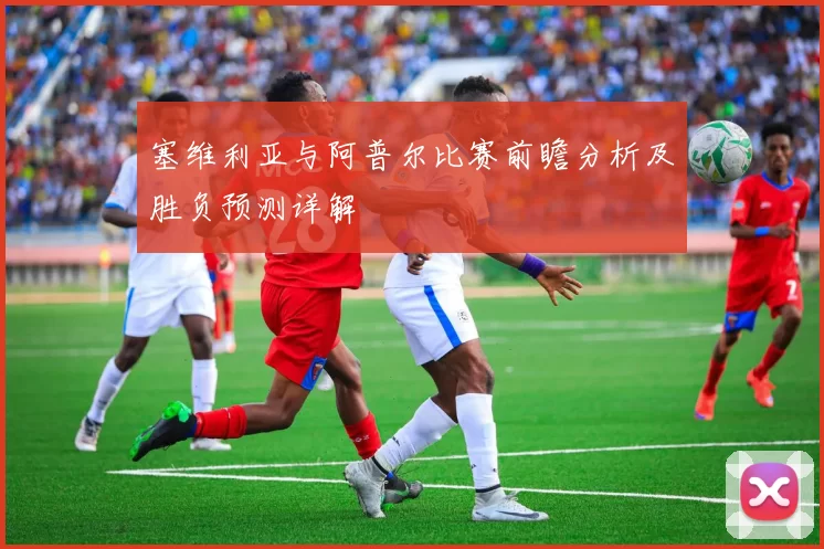 塞维利亚与阿普尔比赛前瞻分析及胜负预测详解