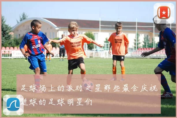 足球场上的派对之星那些最会庆祝进球的足球明星们