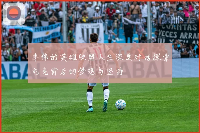 李伟的英雄联盟人生深度对话探索电竞背后的梦想与坚持
