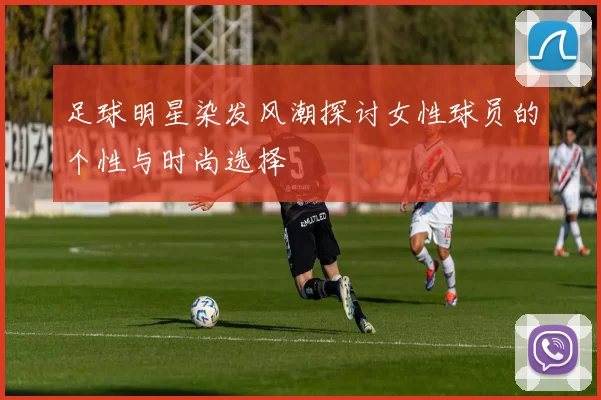 足球明星染发风潮探讨女性球员的个性与时尚选择