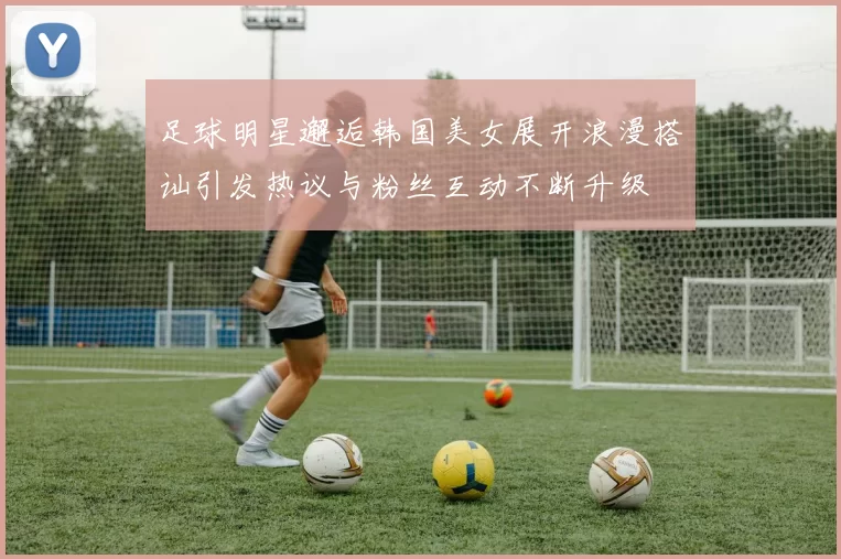 足球明星邂逅韩国美女展开浪漫搭讪引发热议与粉丝互动不断升级