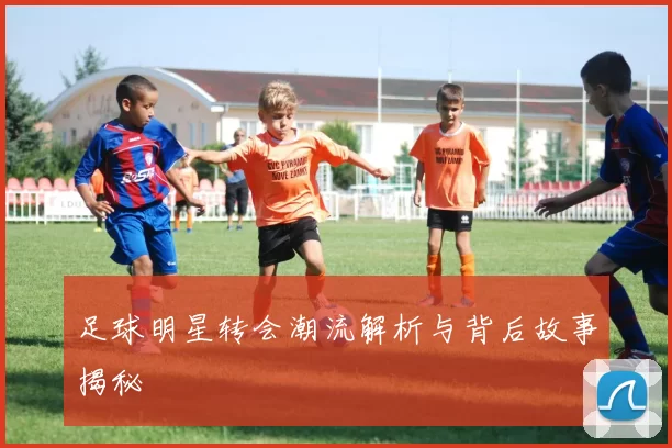 足球明星转会潮流解析与背后故事揭秘