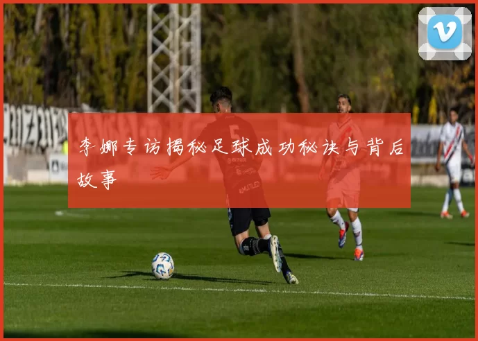 李娜专访揭秘足球成功秘诀与背后故事
