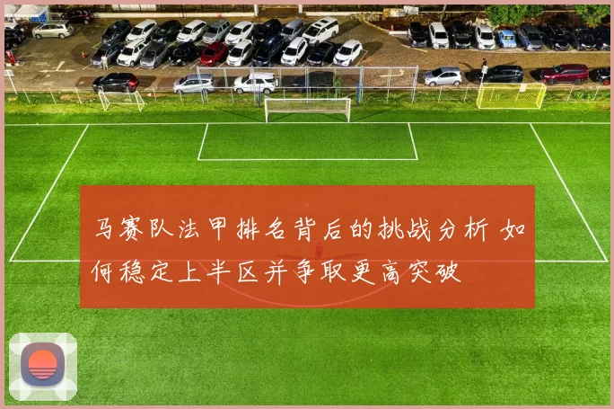 马赛队法甲排名背后的挑战分析 如何稳定上半区并争取更高突破