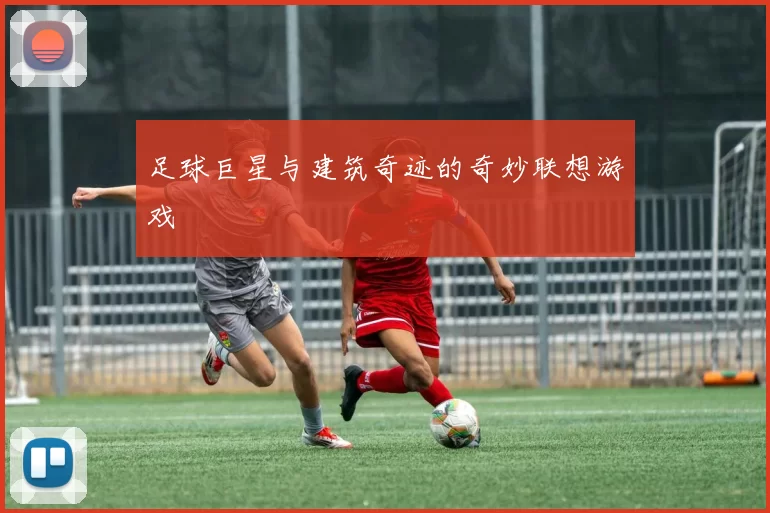 足球巨星与建筑奇迹的奇妙联想游戏
