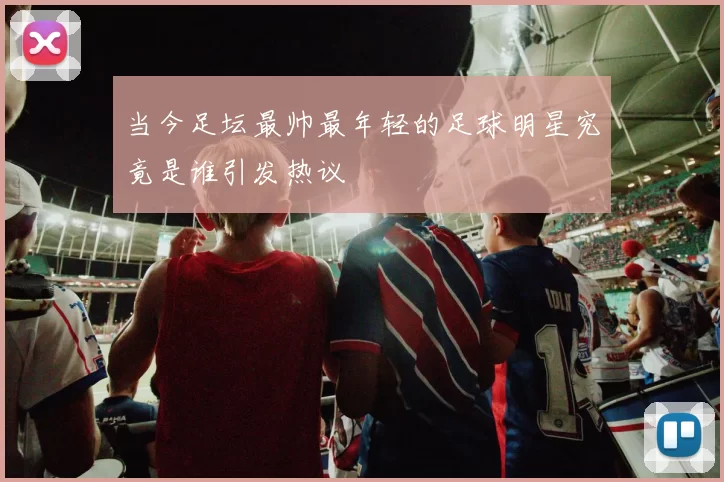 当今足坛最帅最年轻的足球明星究竟是谁引发热议