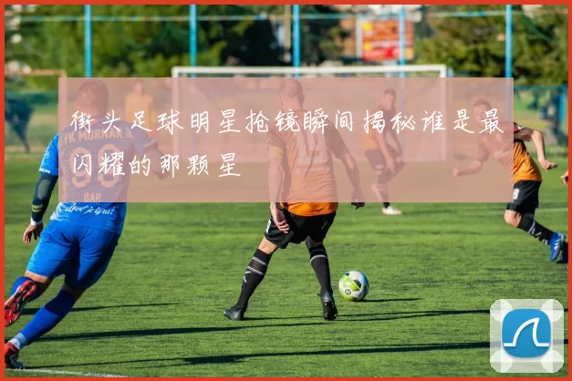 街头足球明星抢镜瞬间揭秘谁是最闪耀的那颗星