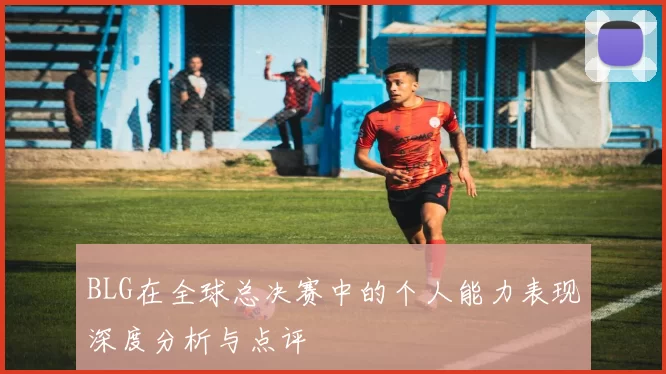 BLG在全球总决赛中的个人能力表现深度分析与点评