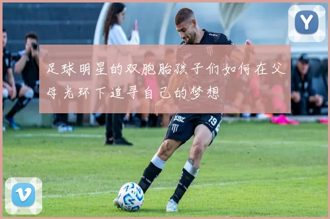 足球明星的双胞胎孩子们如何在父母光环下追寻自己的梦想