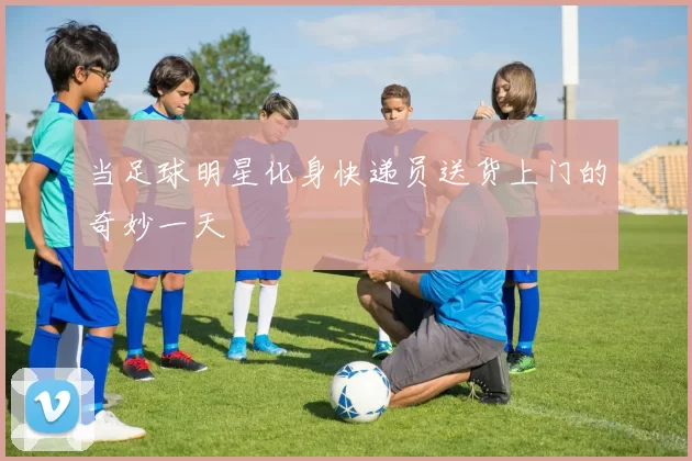 当足球明星化身快递员送货上门的奇妙一天
