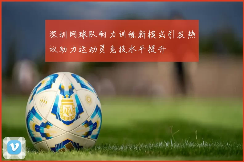 深圳网球队耐力训练新模式引发热议助力运动员竞技水平提升