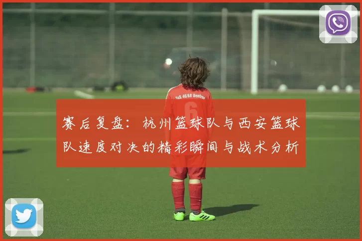 赛后复盘：杭州篮球队与西安篮球队速度对决的精彩瞬间与战术分析