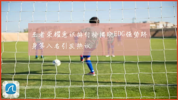 王者荣耀意识排行榜揭晓EDG强势跻身第八名引发热议