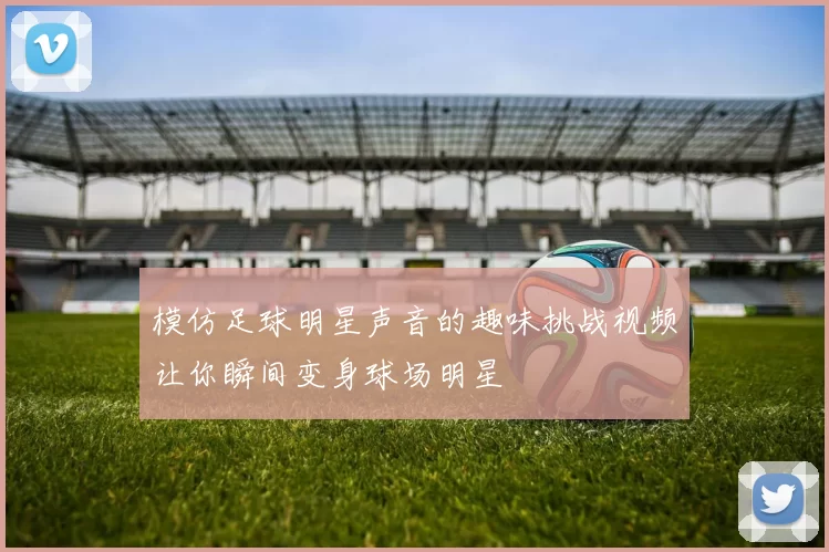 模仿足球明星声音的趣味挑战视频让你瞬间变身球场明星