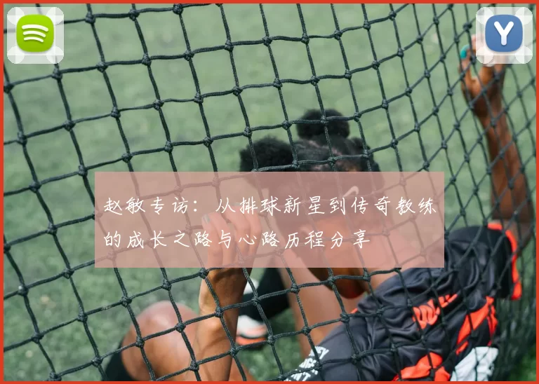 赵敏专访：从排球新星到传奇教练的成长之路与心路历程分享