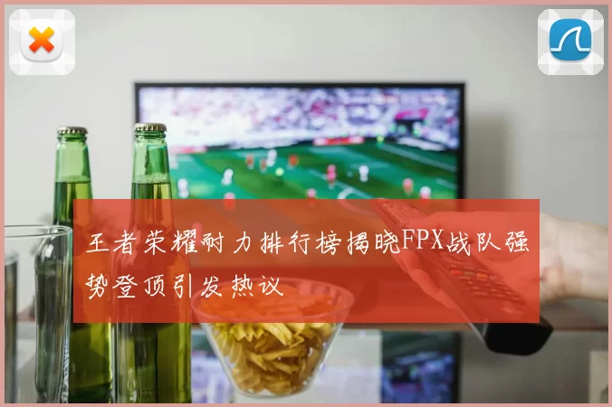 王者荣耀耐力排行榜揭晓FPX战队强势登顶引发热议