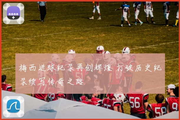 梅西进球纪录再创辉煌 打破历史纪录续写传奇之路