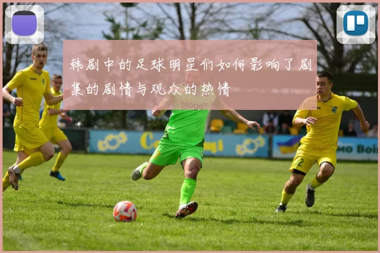 韩剧中的足球明星们如何影响了剧集的剧情与观众的热情