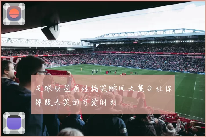 足球明星萌娃搞笑瞬间大集合让你捧腹大笑的可爱时刻