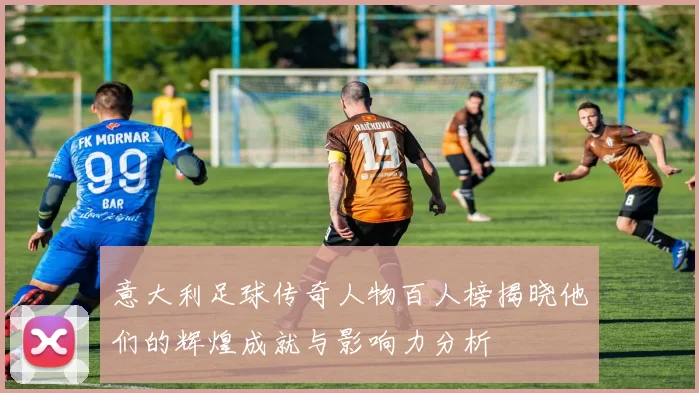 意大利足球传奇人物百人榜揭晓他们的辉煌成就与影响力分析