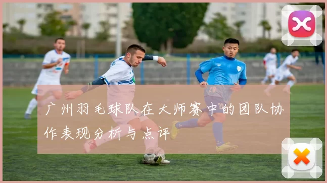 广州羽毛球队在大师赛中的团队协作表现分析与点评
